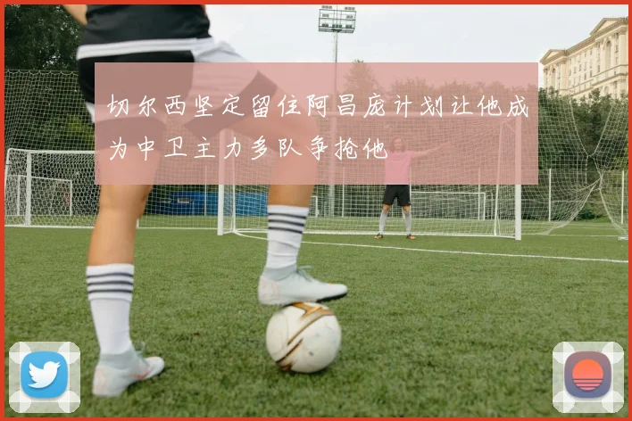 切尔西坚定留住阿昌庞计划让他成为中卫主力多队争抢他