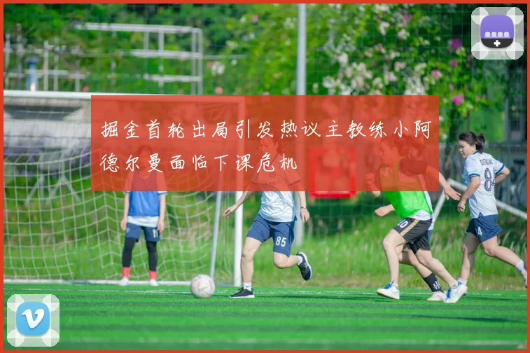 掘金首轮出局引发热议主教练小阿德尔曼面临下课危机