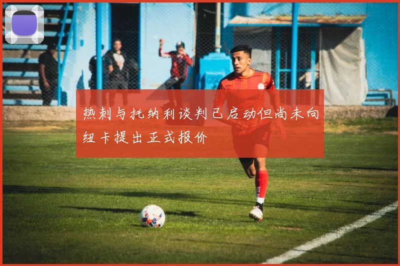 热刺与托纳利谈判已启动但尚未向纽卡提出正式报价
