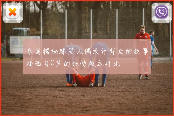 乐高揭秘球星人偶设计背后的故事梅西与C罗的独特版本对比