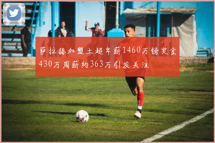 萨拉赫加盟土超年薪1460万镑奖金430万周薪约363万引发关注