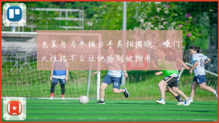 克莱与马冬梅分手真相揭晓：嗓门大性格不合让他感到被抛弃