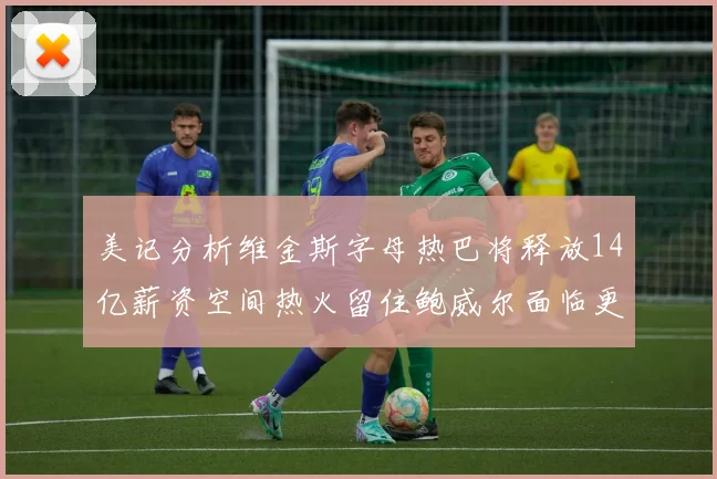 美记分析维金斯字母热巴将释放14亿薪资空间热火留住鲍威尔面临更大挑战