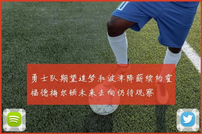 勇士队期望追梦和波津降薪续约霍福德梅尔顿未来去向仍待观察