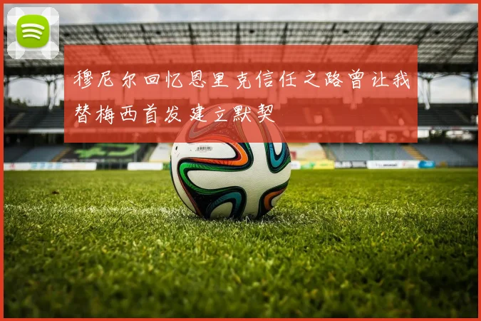 穆尼尔回忆恩里克信任之路曾让我替梅西首发建立默契