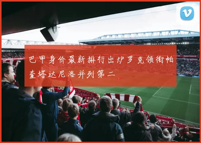 巴甲身价最新排行出炉罗克领衔帕奎塔达尼洛并列第二