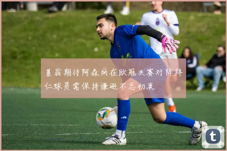 基翁期待阿森纳在欧冠决赛对阵拜仁球员需保持谦逊不忘初衷