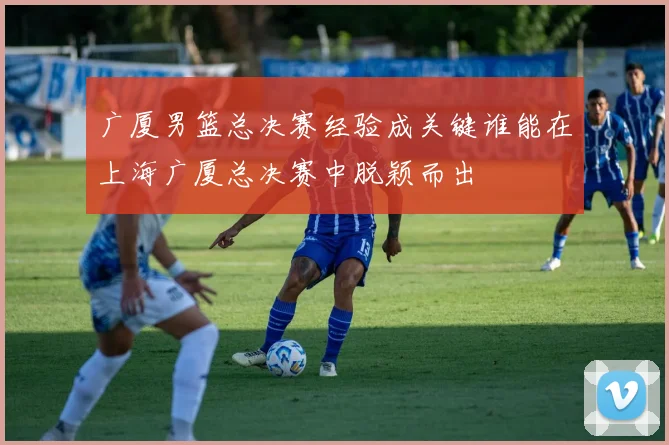 广厦男篮总决赛经验成关键谁能在上海广厦总决赛中脱颖而出