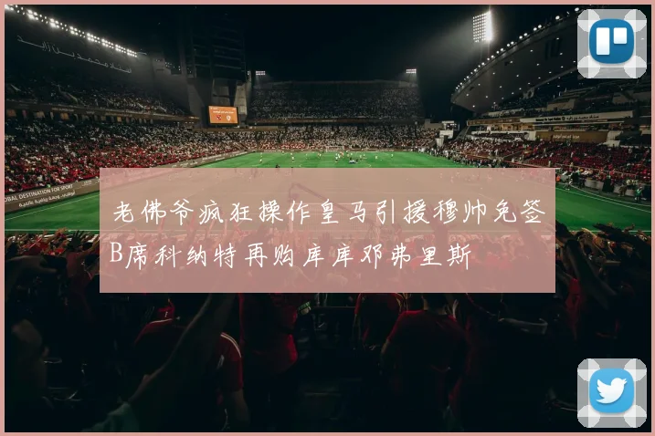 老佛爷疯狂操作皇马引援穆帅免签B席科纳特再购库库邓弗里斯