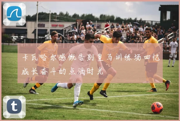 卡瓦哈尔感慨告别皇马训练场回忆成长奋斗的点滴时光