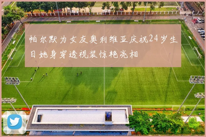 帕尔默为女友奥利维亚庆祝24岁生日她身穿透视装惊艳亮相