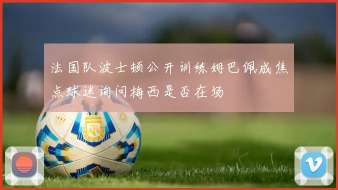 法国队波士顿公开训练姆巴佩成焦点球迷询问梅西是否在场
