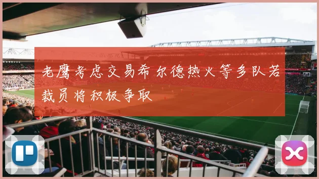 老鹰考虑交易希尔德热火等多队若裁员将积极争取