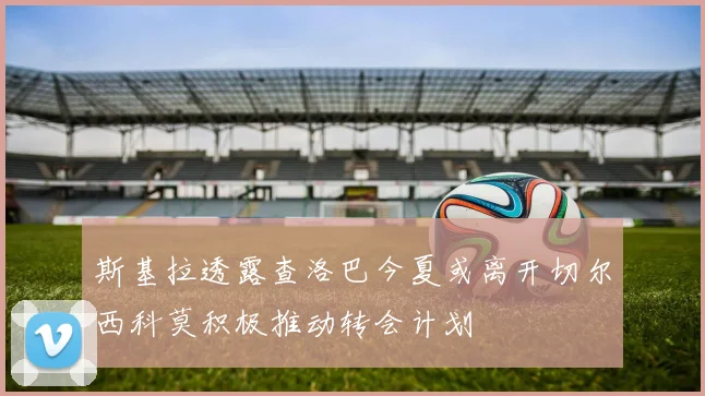 斯基拉透露查洛巴今夏或离开切尔西科莫积极推动转会计划