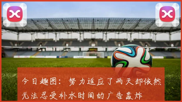 今日趣图：努力适应了两天却依然无法忍受补水时间的广告轰炸