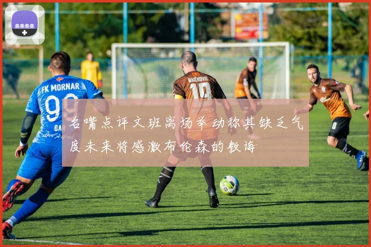名嘴点评文班离场举动称其缺乏气度未来将感激布伦森的教诲