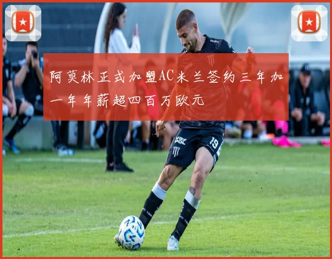 阿莫林正式加盟AC米兰签约三年加一年年薪超四百万欧元