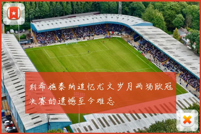 利希施泰纳追忆尤文岁月两场欧冠决赛的遗憾至今难忘